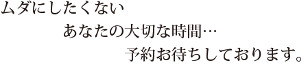 ムダにしたくないあなたの大切な時間…予約お待ちしております。